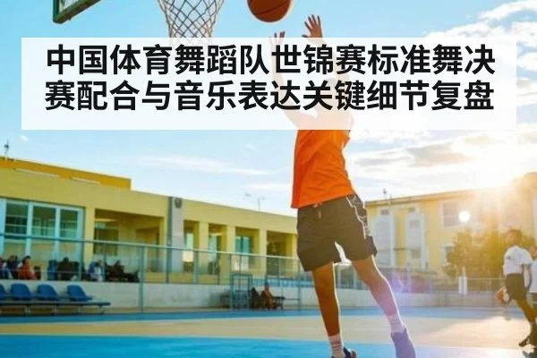 中国体育舞蹈队世锦赛标准舞决赛配合与音乐表达关键细节复盘