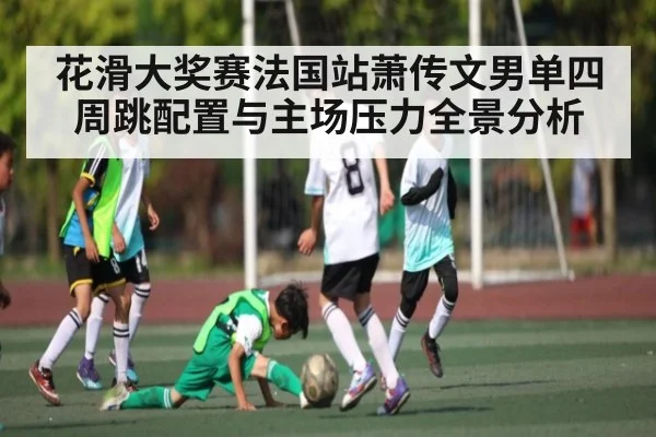 花滑大奖赛法国站萧传文男单四周跳配置与主场压力全景分析 - kaiyun